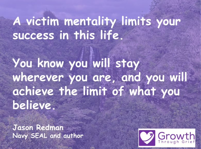 A victim mentality limits your success in this life. You know you will stay wherever you are, and you will achieve the limit of what you believe. Jason Redman Navy SEAL and author