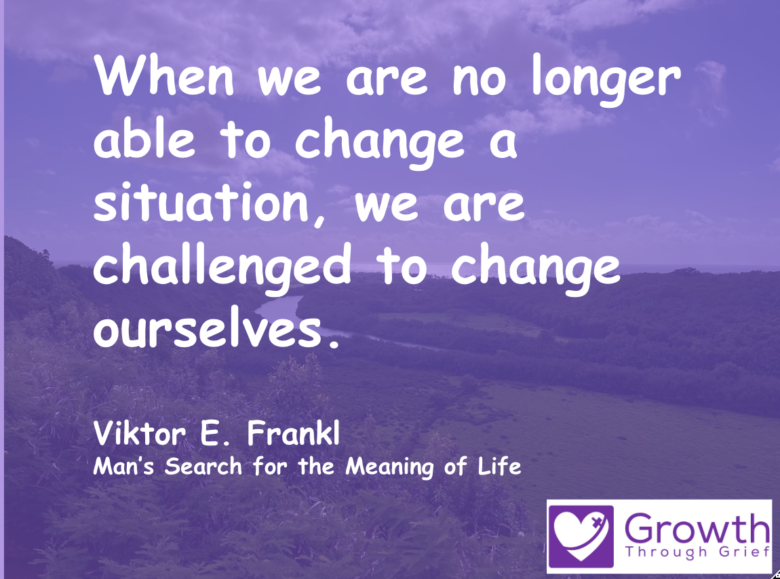 When we are no longer able to change a situation, we are challenged to change ourselves. Viktor E. Frankl Man’s Search for the Meaning of Life